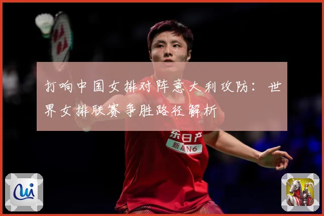 打响中国女排对阵意大利攻防：世界女排联赛争胜路径解析