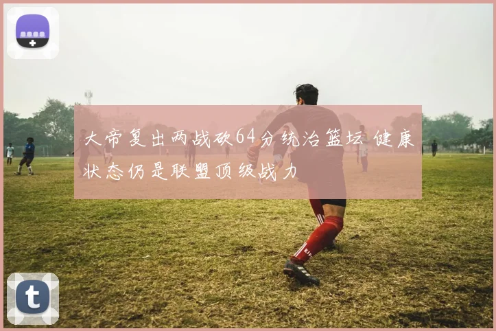 大帝复出两战砍64分统治篮坛 健康状态仍是联盟顶级战力
