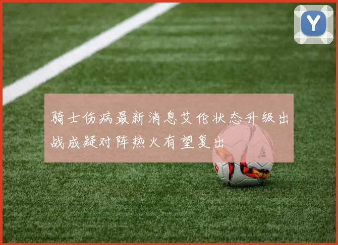 骑士伤病最新消息艾伦状态升级出战成疑对阵热火有望复出