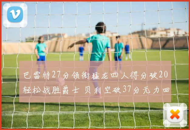 巴雷特27分领衔猛龙四人得分破20轻松战胜爵士 贝利空砍37分无力回天