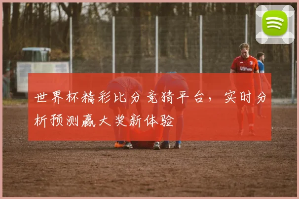 世界杯精彩比分竞猜平台，实时分析预测赢大奖新体验