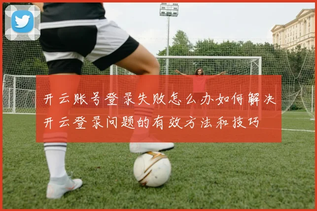 开云账号登录失败怎么办如何解决开云登录问题的有效方法和技巧