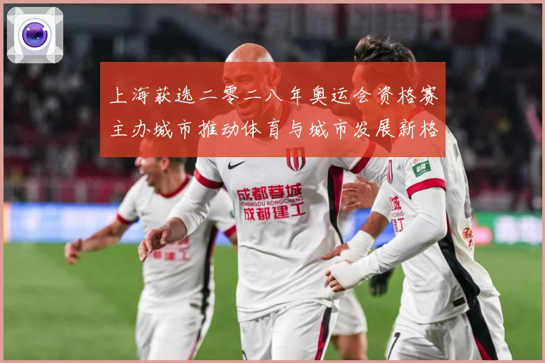 上海获选二零二八年奥运会资格赛主办城市推动体育与城市发展新格专题观察