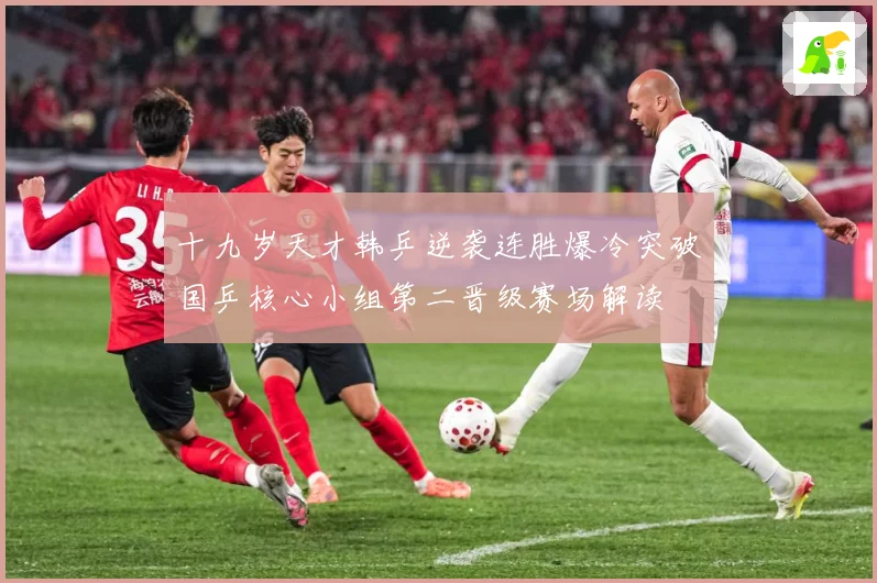 十九岁天才韩乒逆袭连胜爆冷突破国乒核心小组第二晋级赛场解读