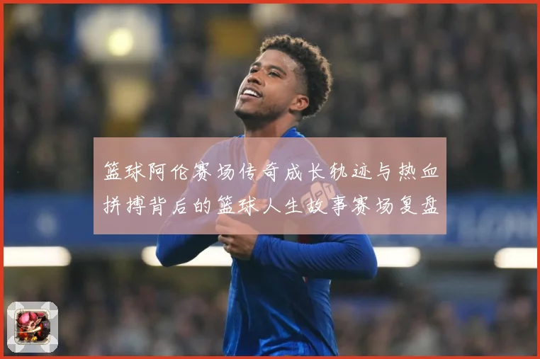 篮球阿伦赛场传奇成长轨迹与热血拼搏背后的篮球人生故事赛场复盘