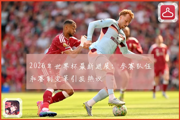 2026年世界杯最新进展：参赛队伍和赛制变革引发热议