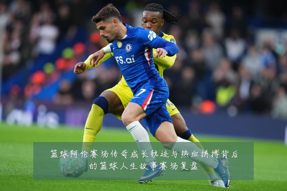 篮球阿伦赛场传奇成长轨迹与热血拼搏背后的篮球人生故事赛场复盘